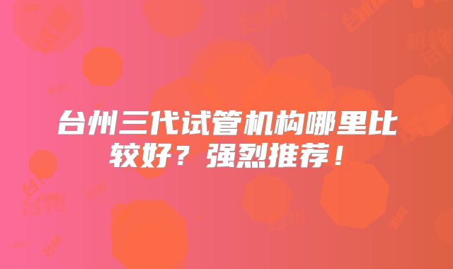 台州三代试管机构哪里比较好？强烈推荐！
