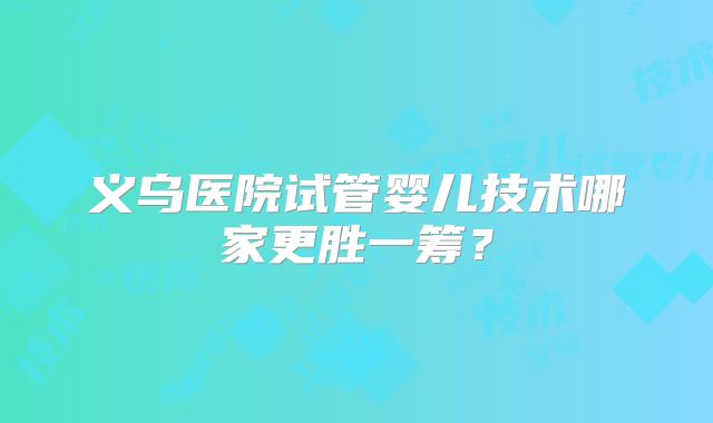 义乌医院试管婴儿技术哪家更胜一筹？