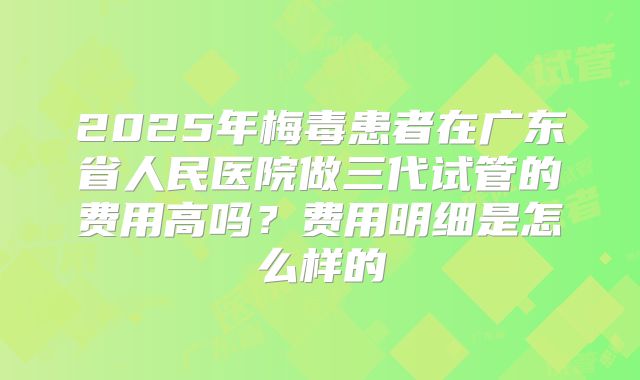 2025年梅毒患者在广东省人民医院做三代试管的费用高吗？费用明细是怎么样的