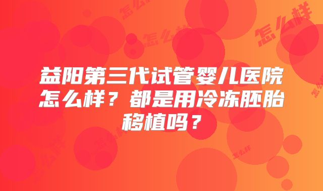 益阳第三代试管婴儿医院怎么样？都是用冷冻胚胎移植吗？