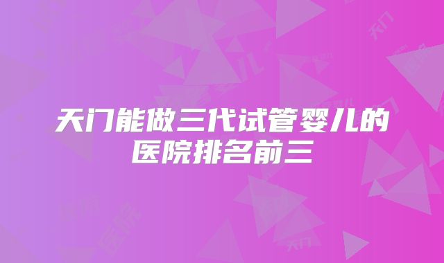 天门能做三代试管婴儿的医院排名前三