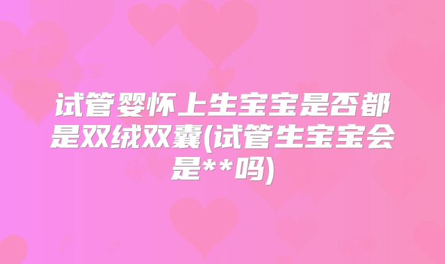 试管婴怀上生宝宝是否都是双绒双囊(试管生宝宝会是**吗)