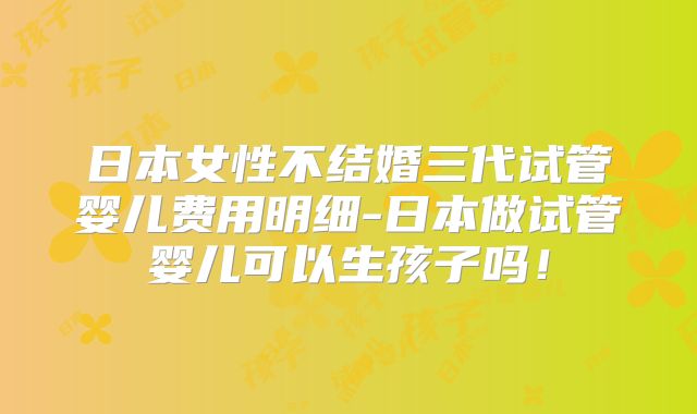 日本女性不结婚三代试管婴儿费用明细-日本做试管婴儿可以生孩子吗！