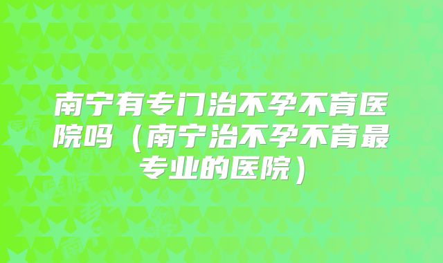 南宁有专门治不孕不育医院吗(南宁治不孕不育最专业的医院)