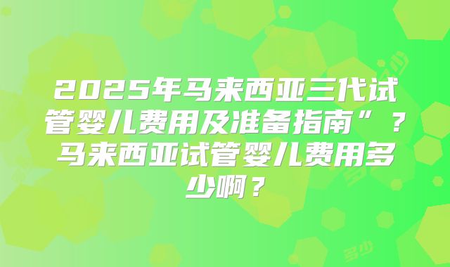 2025年马来西亚三代试管婴儿费用及准备指南”?马来西亚试管婴儿费用多少啊?