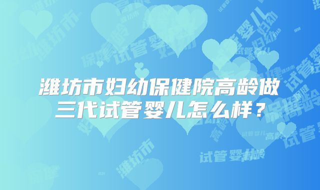 潍坊市妇幼保健院高龄做三代试管婴儿怎么样？