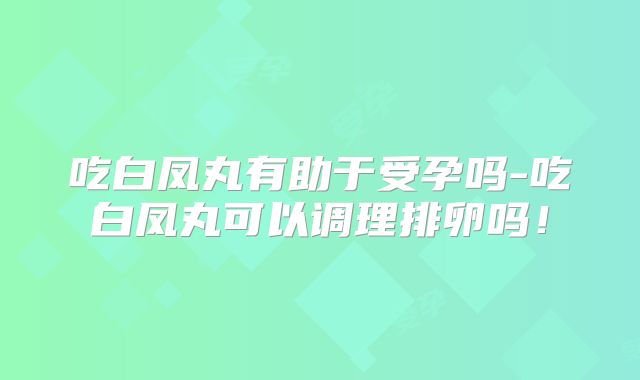 吃白凤丸有助于受孕吗-吃白凤丸可以调理排卵吗！