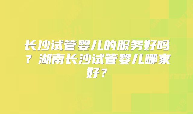 长沙试管婴儿的服务好吗?湖南长沙试管婴儿哪家好?
