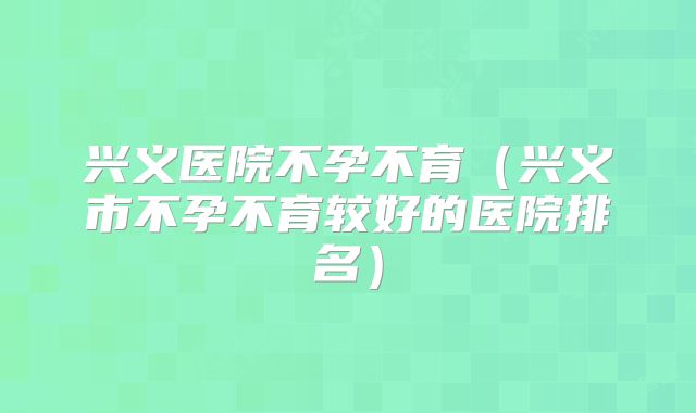 兴义医院不孕不育（兴义市不孕不育较好的医院排名）