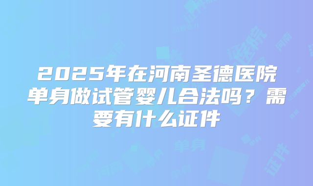 2025年在河南圣德医院单身做试管婴儿合法吗?需要有什么证件