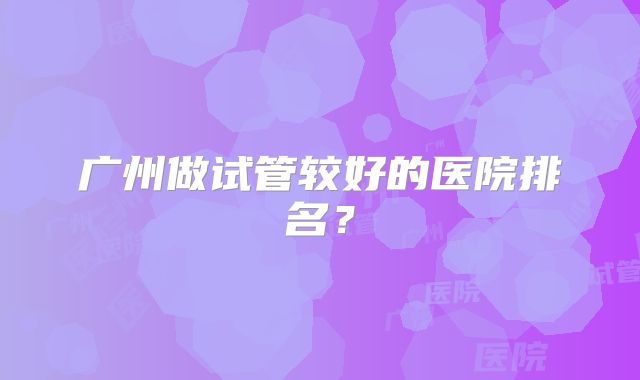 广州做试管较好的医院排名？
