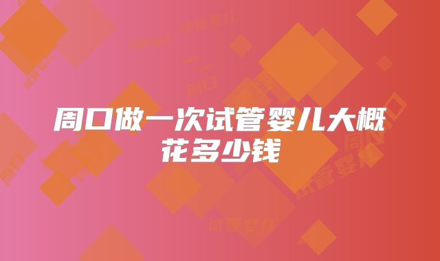 周口做一次试管婴儿大概花多少钱