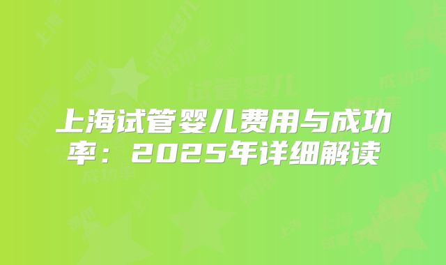 上海试管婴儿费用与成功率:2025年详细解读