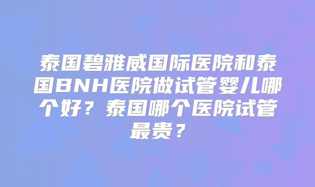 泰国碧雅威国际医院和泰国BNH医院做试管婴儿哪个好？泰国哪个医院试管最贵？