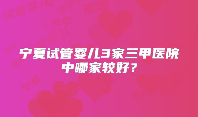 宁夏试管婴儿3家三甲医院中哪家较好?