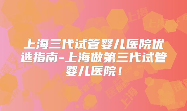 上海三代试管婴儿医院优选指南-上海做第三代试管婴儿医院!