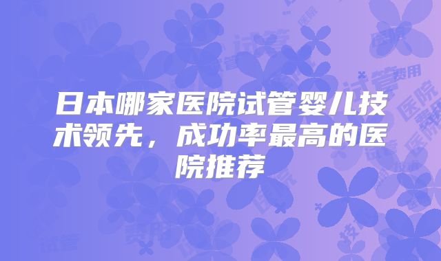 日本哪家医院试管婴儿技术领先,成功率最高的医院推荐