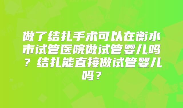 做了结扎手术可以在衡水市试管医院做试管婴儿吗？结扎能直接做试管婴儿吗？
