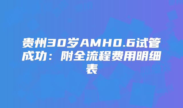 贵州30岁AMH0.6试管成功:附全流程费用明细表