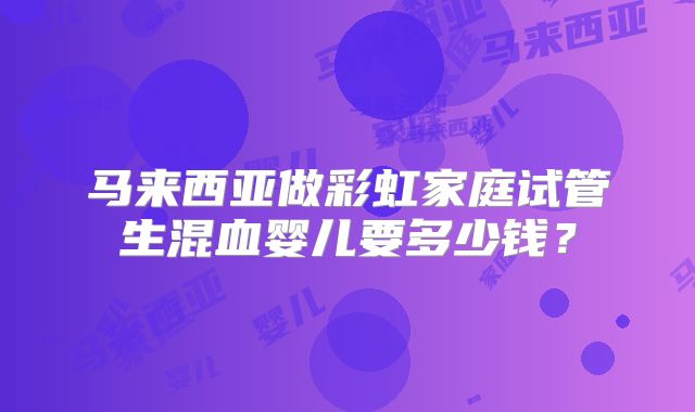 马来西亚做彩虹家庭试管生混血婴儿要多少钱?