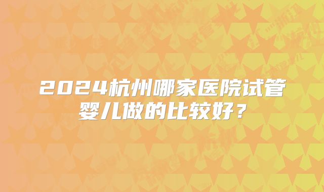 2024杭州哪家医院试管婴儿做的比较好?