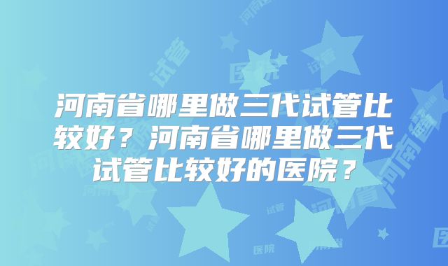 河南省哪里做三代试管比较好？河南省哪里做三代试管比较好的医院？