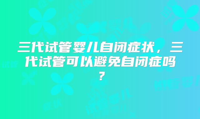 三代试管婴儿自闭症状，三代试管可以避免自闭症吗？