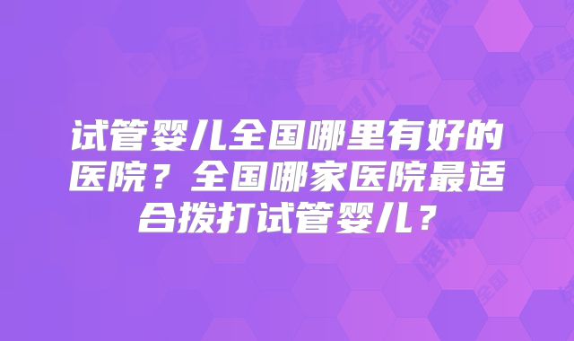 试管婴儿全国哪里有好的医院?全国哪家医院最适合拨打试管婴儿?