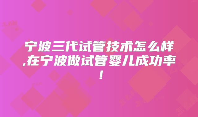 宁波三代试管技术怎么样,在宁波做试管婴儿成功率！