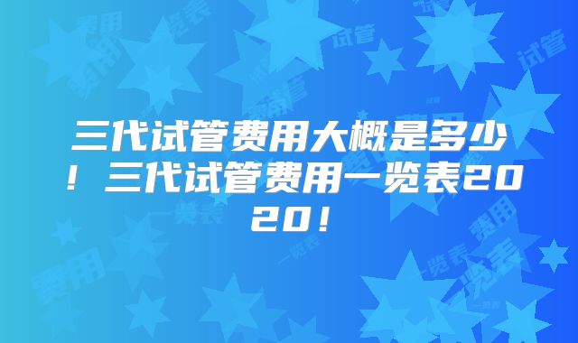 三代试管费用大概是多少!三代试管费用一览表2020!