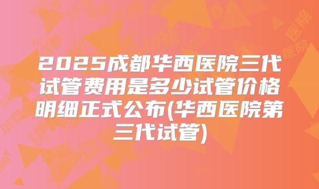 2025成都华西医院三代试管费用是多少试管价格明细正式公布(华西医院第三代试管)