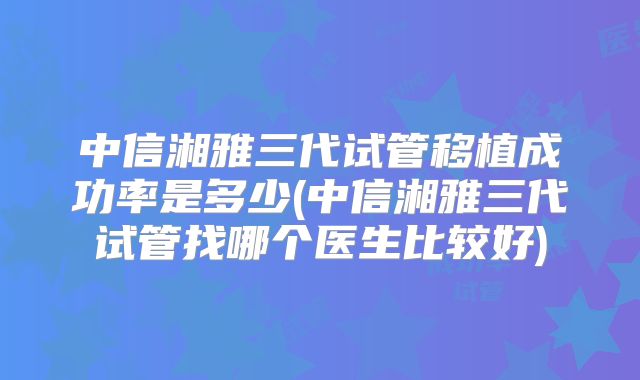中信湘雅三代试管移植成功率是多少(中信湘雅三代试管找哪个医生比较好)