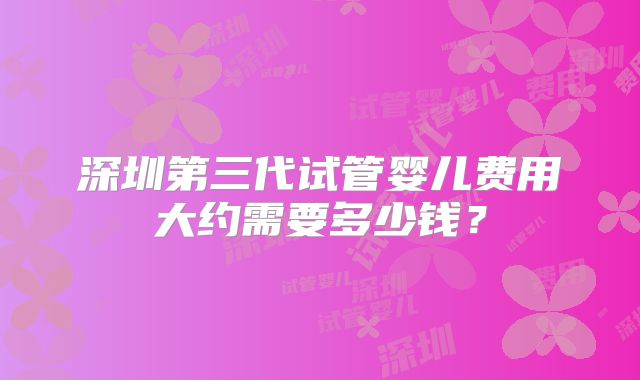 深圳第三代试管婴儿费用大约需要多少钱?