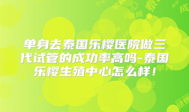 单身去泰国乐樱医院做三代试管的成功率高吗-泰国乐樱生殖中心怎么样！