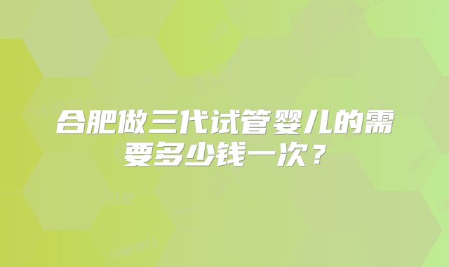 合肥做三代试管婴儿的需要多少钱一次?