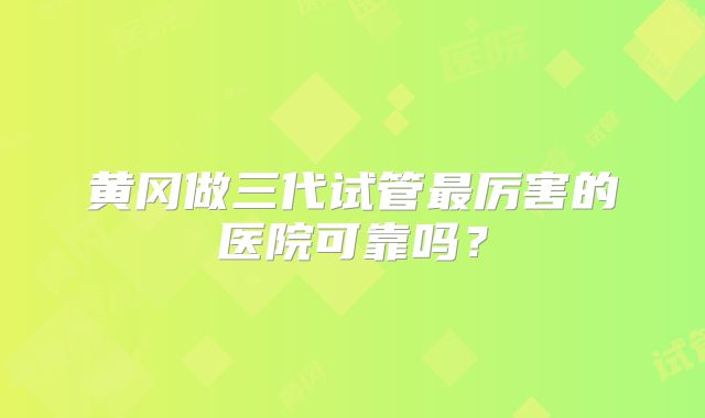 黄冈做三代试管最厉害的医院可靠吗?