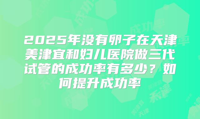 2025年没有卵子在天津美津宜和妇儿医院做三代试管的成功率有多少？如何提升成功率