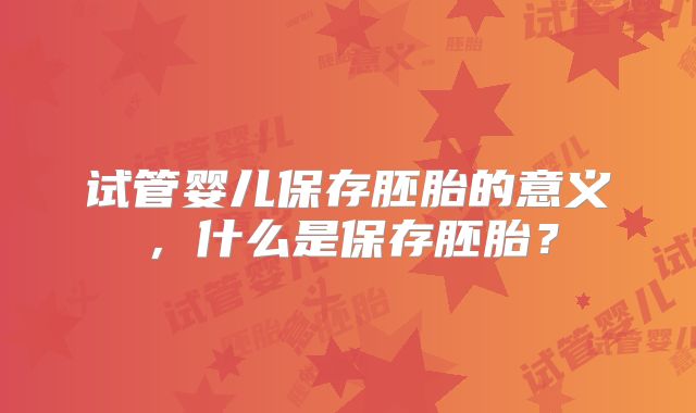 试管婴儿保存胚胎的意义,什么是保存胚胎?