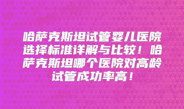 哈萨克斯坦试管婴儿医院选择标准详解与比较！哈萨克斯坦哪个医院对高龄试管成功率高！