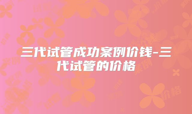 三代试管成功案例价钱-三代试管的价格