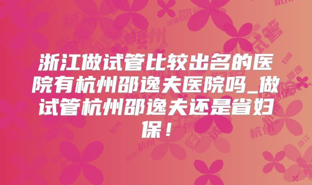 浙江做试管比较出名的医院有杭州邵逸夫医院吗_做试管杭州邵逸夫还是省妇保！