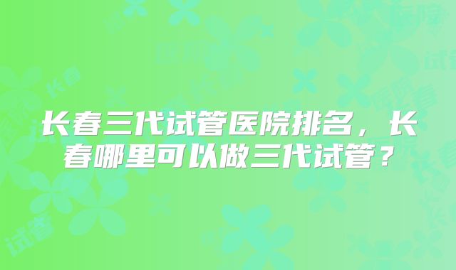 长春三代试管医院排名,长春哪里可以做三代试管?