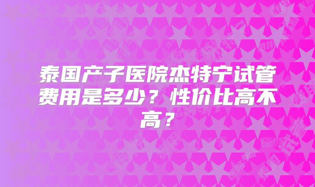 泰国产子医院杰特宁试管费用是多少?性价比高不高?