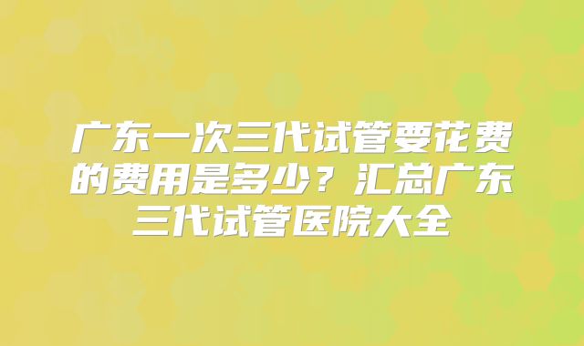 广东一次三代试管要花费的费用是多少？汇总广东三代试管医院大全