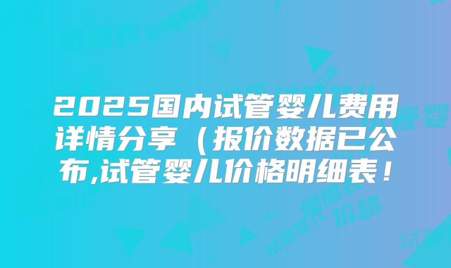 2025国内试管婴儿费用详情分享(报价数据已公布,试管婴儿价格明细表!