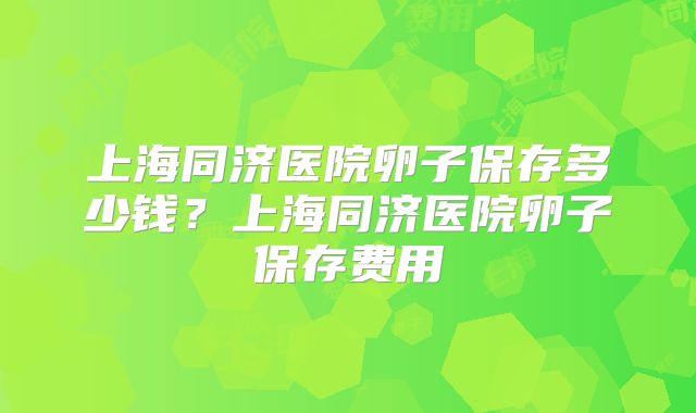 上海同济医院卵子保存多少钱?上海同济医院卵子保存费用