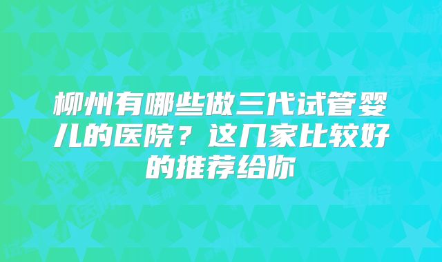 柳州有哪些做三代试管婴儿的医院？这几家比较好的推荐给你