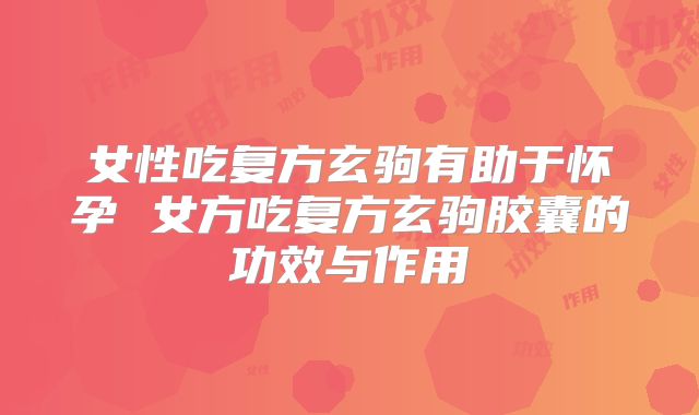 女性吃复方玄驹有助于怀孕 女方吃复方玄驹胶囊的功效与作用