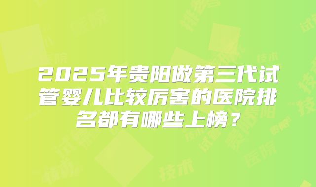 2025年贵阳做第三代试管婴儿比较厉害的医院排名都有哪些上榜?