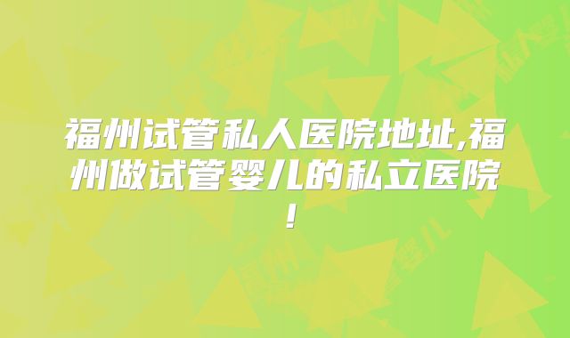 福州试管私人医院地址,福州做试管婴儿的私立医院!